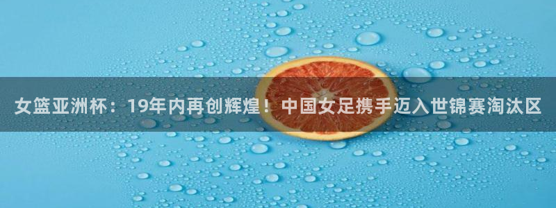 世界杯直播免费观看：女篮亚洲杯：19年内再创辉煌！中国女足携手迈入世锦赛淘汰区